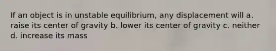 If an object is in unstable equilibrium, any displacement will a. raise its center of gravity b. lower its center of gravity c. neither d. increase its mass