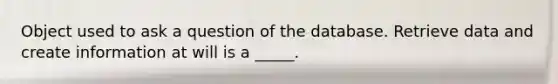 Object used to ask a question of the database. Retrieve data and create information at will is a _____.