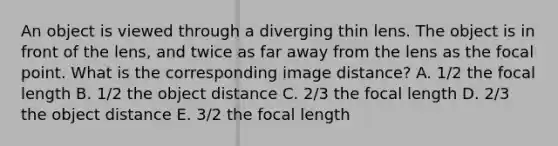 An object is viewed through a diverging thin lens. The object is in front of the lens, and twice as far away from the lens as the focal point. What is the corresponding image distance? A. 1/2 the focal length B. 1/2 the object distance C. 2/3 the focal length D. 2/3 the object distance E. 3/2 the focal length