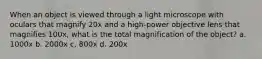 When an object is viewed through a light microscope with oculars that magnify 20x and a high-power objective lens that magnifies 100x, what is the total magnification of the object? a. 1000x b. 2000x c. 800x d. 200x