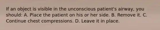 If an object is visible in the unconscious patient's airway, you should: A. Place the patient on his or her side. B. Remove it. C. Continue chest compressions. D. Leave it in place.