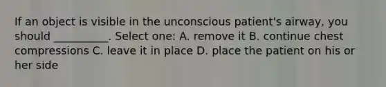 If an object is visible in the unconscious patient's airway, you should __________. Select one: A. remove it B. continue chest compressions C. leave it in place D. place the patient on his or her side