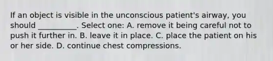 If an object is visible in the unconscious patient's airway, you should __________. Select one: A. remove it being careful not to push it further in. B. leave it in place. C. place the patient on his or her side. D. continue chest compressions.