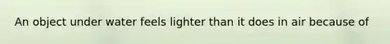 An object under water feels lighter than it does in air because of