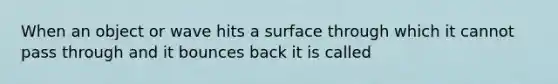 When an object or wave hits a surface through which it cannot pass through and it bounces back it is called