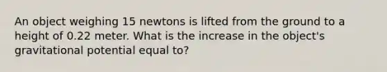 An object weighing 15 newtons is lifted from the ground to a height of 0.22 meter. What is the increase in the object's gravitational potential equal to?