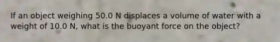 If an object weighing 50.0 N displaces a volume of water with a weight of 10.0 N, what is the buoyant force on the object?