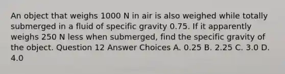 An object that weighs 1000 N in air is also weighed while totally submerged in a fluid of specific gravity 0.75. If it apparently weighs 250 N less when submerged, find the specific gravity of the object. Question 12 Answer Choices A. 0.25 B. 2.25 C. 3.0 D. 4.0