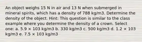 An object weighs 15 N in air and 13 N when submerged in mineral spirits, which has a density of 788 kg/m3. Determine the density of the object. Hint: This question is similar to the class example where you determine the density of a crown. Select one: a. 5.9 × 103 kg/m3 b. 330 kg/m3 c. 500 kg/m3 d. 1.2 × 103 kg/m3 e. 7.5 × 103 kg/m3