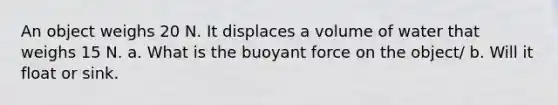 An object weighs 20 N. It displaces a volume of water that weighs 15 N. a. What is the buoyant force on the object/ b. Will it float or sink.