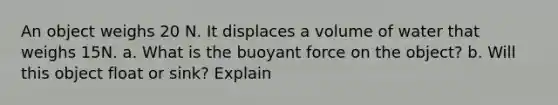 An object weighs 20 N. It displaces a volume of water that weighs 15N. a. What is the buoyant force on the object? b. Will this object float or sink? Explain