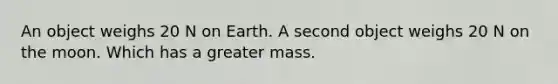 An object weighs 20 N on Earth. A second object weighs 20 N on the moon. Which has a greater mass.