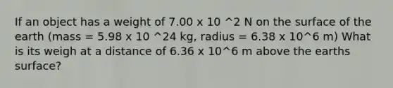 If an object has a weight of 7.00 x 10 ^2 N on the surface of the earth (mass = 5.98 x 10 ^24 kg, radius = 6.38 x 10^6 m) What is its weigh at a distance of 6.36 x 10^6 m above the earths surface?