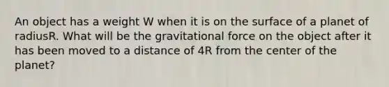 An object has a weight W when it is on the surface of a planet of radiusR. What will be the gravitational force on the object after it has been moved to a distance of 4R from the center of the planet?