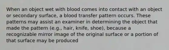 When an object wet with blood comes into contact with an object or secondary surface, a blood transfer pattern occurs. These patterns may assist an examiner in determining the object that made the pattern (e.g., hair, knife, shoe), because a recognizable mirror image of the original surface or a portion of that surface may be produced