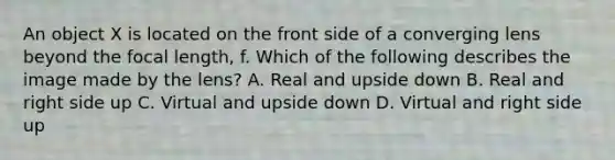 An object X is located on the front side of a converging lens beyond the focal length, f. Which of the following describes the image made by the lens? A. Real and upside down B. Real and right side up C. Virtual and upside down D. Virtual and right side up