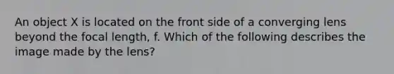 An object X is located on the front side of a converging lens beyond the focal length, f. Which of the following describes the image made by the lens?