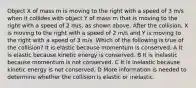 Object X of mass m is moving to the right with a speed of 3 m/s when it collides with object Y of mass m that is moving to the right with a speed of 2 m/s, as shown above. After the collision, X is moving to the right with a speed of 2 m/s and Y is moving to the right with a speed of 3 m/s. Which of the following is true of the collision? It is elastic because momentum is conserved. A It is elastic because kinetic energy is conserved. B It is inelastic because momentum is not conserved. C It is inelastic because kinetic energy is not conserved. D More information is needed to determine whether the collision is elastic or inelastic.