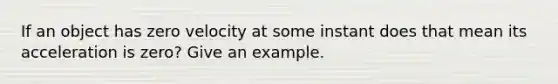 If an object has zero velocity at some instant does that mean its acceleration is zero? Give an example.