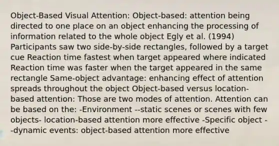 Object-Based Visual Attention: Object-based: attention being directed to one place on an object enhancing the processing of information related to the whole object Egly et al. (1994) Participants saw two side-by-side rectangles, followed by a target cue Reaction time fastest when target appeared where indicated Reaction time was faster when the target appeared in the same rectangle Same-object advantage: enhancing effect of attention spreads throughout the object Object-based versus location-based attention: Those are two modes of attention. Attention can be based on the: -Environment --static scenes or scenes with few objects- location-based attention more effective -Specific object --dynamic events: object-based attention more effective