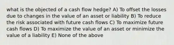 what is the objected of a cash flow hedge? A) To offset the losses due to changes in the value of an asset or liability B) To reduce the risk associated with future cash flows C) To maximize future cash flows D) To maximize the value of an asset or minimize the value of a liability E) None of the above