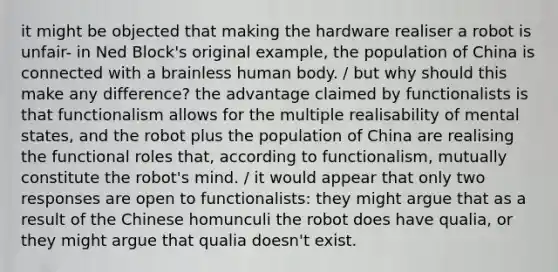 it might be objected that making the hardware realiser a robot is unfair- in Ned Block's original example, the population of China is connected with a brainless human body. / but why should this make any difference? the advantage claimed by functionalists is that functionalism allows for the multiple realisability of mental states, and the robot plus the population of China are realising the functional roles that, according to functionalism, mutually constitute the robot's mind. / it would appear that only two responses are open to functionalists: they might argue that as a result of the Chinese homunculi the robot does have qualia, or they might argue that qualia doesn't exist.