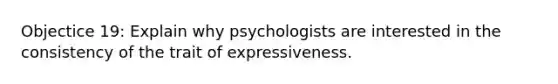 Objectice 19: Explain why psychologists are interested in the consistency of the trait of expressiveness.