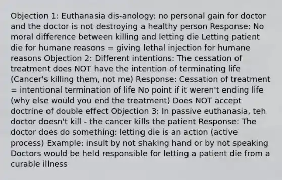 Objection 1: Euthanasia dis-anology: no personal gain for doctor and the doctor is not destroying a healthy person Response: No moral difference between killing and letting die Letting patient die for humane reasons = giving lethal injection for humane reasons Objection 2: Different intentions: The cessation of treatment does NOT have the intention of terminating life (Cancer's killing them, not me) Response: Cessation of treatment = intentional termination of life No point if it weren't ending life (why else would you end the treatment) Does NOT accept doctrine of double effect Objection 3: In passive euthanasia, teh doctor doesn't kill - the cancer kills the patient Response: The doctor does do something: letting die is an action (active process) Example: insult by not shaking hand or by not speaking Doctors would be held responsible for letting a patient die from a curable illness