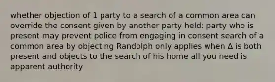 whether objection of 1 party to a search of a common area can override the consent given by another party held: party who is present may prevent police from engaging in consent search of a common area by objecting Randolph only applies when Δ is both present and objects to the search of his home all you need is apparent authority