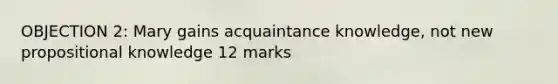 OBJECTION 2: Mary gains acquaintance knowledge, not new propositional knowledge 12 marks