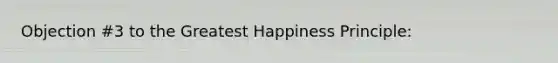 Objection #3 to the Greatest Happiness Principle: