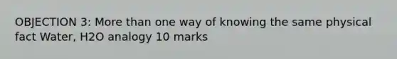 OBJECTION 3: More than one way of knowing the same physical fact Water, H2O analogy 10 marks