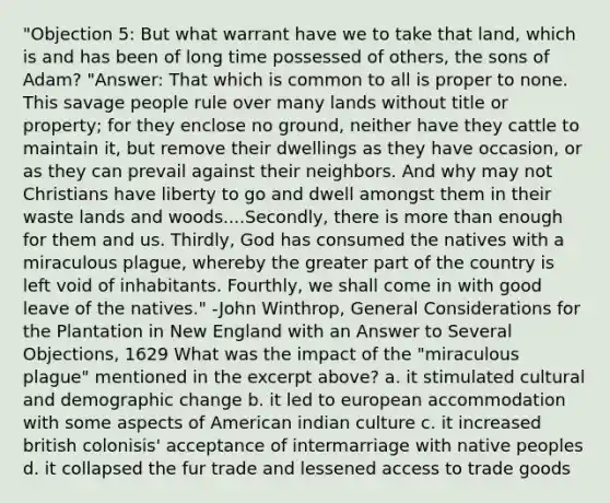 "Objection 5: But what warrant have we to take that land, which is and has been of long time possessed of others, the sons of Adam? "Answer: That which is common to all is proper to none. This savage people rule over many lands without title or property; for they enclose no ground, neither have they cattle to maintain it, but remove their dwellings as they have occasion, or as they can prevail against their neighbors. And why may not Christians have liberty to go and dwell amongst them in their waste lands and woods....Secondly, there is more than enough for them and us. Thirdly, God has consumed the natives with a miraculous plague, whereby the greater part of the country is left void of inhabitants. Fourthly, we shall come in with good leave of the natives." -John Winthrop, General Considerations for the Plantation in New England with an Answer to Several Objections, 1629 What was the impact of the "miraculous plague" mentioned in the excerpt above? a. it stimulated cultural and demographic change b. it led to european accommodation with some aspects of American indian culture c. it increased british colonisis' acceptance of intermarriage with native peoples d. it collapsed the fur trade and lessened access to trade goods