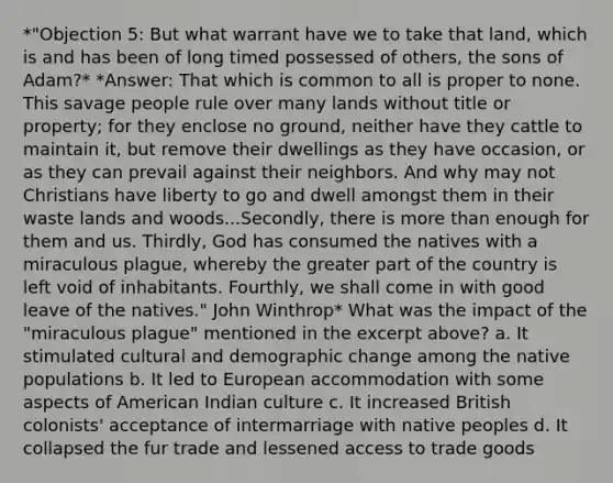 *"Objection 5: But what warrant have we to take that land, which is and has been of long timed possessed of others, the sons of Adam?* *Answer: That which is common to all is proper to none. This savage people rule over many lands without title or property; for they enclose no ground, neither have they cattle to maintain it, but remove their dwellings as they have occasion, or as they can prevail against their neighbors. And why may not Christians have liberty to go and dwell amongst them in their waste lands and woods...Secondly, there is more than enough for them and us. Thirdly, God has consumed the natives with a miraculous plague, whereby the greater part of the country is left void of inhabitants. Fourthly, we shall come in with good leave of the natives." John Winthrop* What was the impact of the "miraculous plague" mentioned in the excerpt above? a. It stimulated cultural and demographic change among the native populations b. It led to European accommodation with some aspects of American Indian culture c. It increased British colonists' acceptance of intermarriage with native peoples d. It collapsed the fur trade and lessened access to trade goods