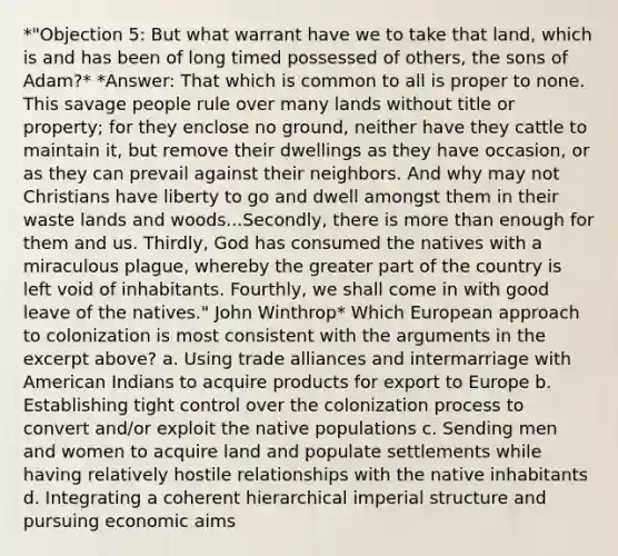 *"Objection 5: But what warrant have we to take that land, which is and has been of long timed possessed of others, the sons of Adam?* *Answer: That which is common to all is proper to none. This savage people rule over many lands without title or property; for they enclose no ground, neither have they cattle to maintain it, but remove their dwellings as they have occasion, or as they can prevail against their neighbors. And why may not Christians have liberty to go and dwell amongst them in their waste lands and woods...Secondly, there is more than enough for them and us. Thirdly, God has consumed the natives with a miraculous plague, whereby the greater part of the country is left void of inhabitants. Fourthly, we shall come in with good leave of the natives." John Winthrop* Which European approach to colonization is most consistent with the arguments in the excerpt above? a. Using trade alliances and intermarriage with American Indians to acquire products for export to Europe b. Establishing tight control over the colonization process to convert and/or exploit the native populations c. Sending men and women to acquire land and populate settlements while having relatively hostile relationships with the native inhabitants d. Integrating a coherent hierarchical imperial structure and pursuing economic aims