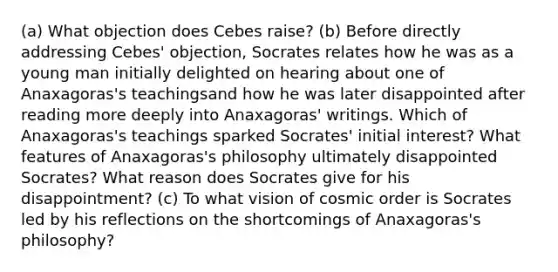 (a) What objection does Cebes raise? (b) Before directly addressing Cebes' objection, Socrates relates how he was as a young man initially delighted on hearing about one of Anaxagoras's teachingsand how he was later disappointed after reading more deeply into Anaxagoras' writings. Which of Anaxagoras's teachings sparked Socrates' initial interest? What features of Anaxagoras's philosophy ultimately disappointed Socrates? What reason does Socrates give for his disappointment? (c) To what vision of cosmic order is Socrates led by his reflections on the shortcomings of Anaxagoras's philosophy?