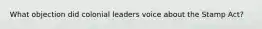 What objection did colonial leaders voice about the Stamp Act?