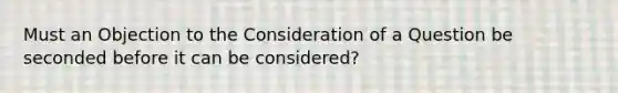 Must an Objection to the Consideration of a Question be seconded before it can be considered?