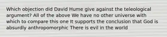 Which objection did David Hume give against the teleological argument? All of the above We have no other universe with which to compare this one It supports the conclusion that God is absurdly anthropomorphic There is evil in the world