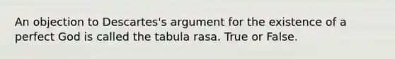 An objection to Descartes's argument for the existence of a perfect God is called the tabula rasa. True or False.