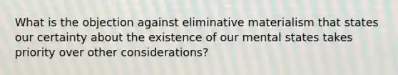 What is the objection against eliminative materialism that states our certainty about the existence of our mental states takes priority over other considerations?