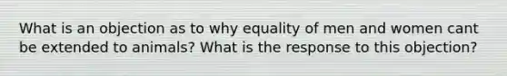 What is an objection as to why equality of men and women cant be extended to animals? What is the response to this objection?