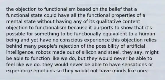 the objection to functionalism based on the belief that a functional state could have all the functional properties of a mental state without having any of its qualitative content objection to functionalism because it purports to show that it's possible for something to be functionally equivalent to a human being and yet have no conscious experience this objection relies behind many people's rejection of the possibility of artificial intelligence. robots made out of silicon and steel, they say, might be able to function like we do, but they would never be able to feel like we do. they would never be able to have sensations or experience emotions so they would not have minds like ours.