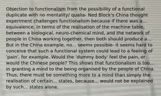 Objection to functionalism from the possibility of a functional duplicate with no mentality/ qualia- Ned Block's China thought experiment challenges functionalism because if there was a... equivalence, in terms of the realisation of the machine table, between a biological, neuro-chemical mind, and the network of people in China working together, then both should produce a... But in the China example, no... seems possible- it seems hard to conceive that such a functional system could lead to a feeling of 'pain', for example. Would the 'dummy body' feel the pain, or would the Chinese people? This shows that functionalism is too... in granting a mind to the being organised by the people of China. Thus, there must be something more to a mind than simply the realisation of certain... states, because... would not be explained by such... states alone.