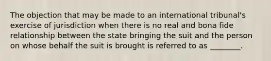 The objection that may be made to an international tribunal's exercise of jurisdiction when there is no real and bona fide relationship between the state bringing the suit and the person on whose behalf the suit is brought is referred to as ________.