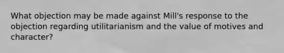 What objection may be made against Mill's response to the objection regarding utilitarianism and the value of motives and character?