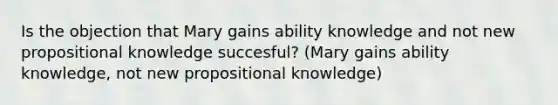 Is the objection that Mary gains ability knowledge and not new propositional knowledge succesful? (Mary gains ability knowledge, not new propositional knowledge)