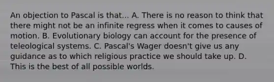 An objection to Pascal is that... A. There is no reason to think that there might not be an infinite regress when it comes to causes of motion. B. Evolutionary biology can account for the presence of teleological systems. C. Pascal's Wager doesn't give us any guidance as to which religious practice we should take up. D. This is the best of all possible worlds.