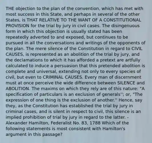 THE objection to the plan of the convention, which has met with most success in this State, and perhaps in several of the other States, is THAT RELATIVE TO THE WANT OF A CONSTITUTIONAL PROVISION for the trial by jury in civil cases. The disingenuous form in which this objection is usually stated has been repeatedly adverted to and exposed, but continues to be pursued in all the conversations and writings of the opponents of the plan. The mere silence of the Constitution in regard to CIVIL CAUSES, is represented as an abolition of the trial by jury, and the declamations to which it has afforded a pretext are artfully calculated to induce a persuasion that this pretended abolition is complete and universal, extending not only to every species of civil, but even to CRIMINAL CAUSES. Every man of discernment must at once perceive the wide difference between SILENCE and ABOLITION. The maxims on which they rely are of this nature: "A specification of particulars is an exclusion of generals''; or, "The expression of one thing is the exclusion of another.'' Hence, say they, as the Constitution has established the trial by jury in criminal cases, and is silent in respect to civil, this silence is an implied prohibition of trial by jury in regard to the latter. -Alexander Hamilton, Federalist No. 83, 1788 Which of the following statements is most consistent with Hamilton's argument in this passage?