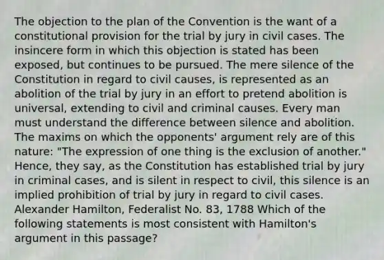 The objection to the plan of the Convention is the want of a constitutional provision for the trial by jury in civil cases. The insincere form in which this objection is stated has been exposed, but continues to be pursued. The mere silence of the Constitution in regard to civil causes, is represented as an abolition of the trial by jury in an effort to pretend abolition is universal, extending to civil and criminal causes. Every man must understand the difference between silence and abolition. The maxims on which the opponents' argument rely are of this nature: "The expression of one thing is the exclusion of another." Hence, they say, as the Constitution has established trial by jury in criminal cases, and is silent in respect to civil, this silence is an implied prohibition of trial by jury in regard to civil cases. Alexander Hamilton, Federalist No. 83, 1788 Which of the following statements is most consistent with Hamilton's argument in this passage?